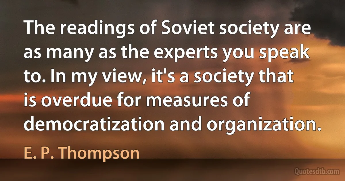 The readings of Soviet society are as many as the experts you speak to. In my view, it's a society that is overdue for measures of democratization and organization. (E. P. Thompson)