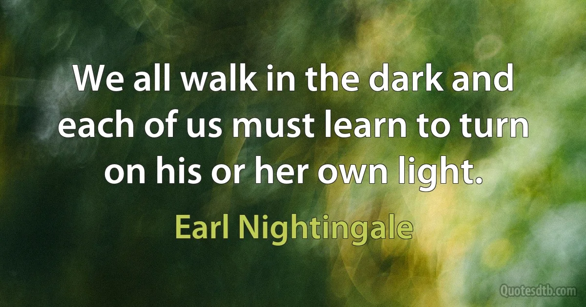 We all walk in the dark and each of us must learn to turn on his or her own light. (Earl Nightingale)