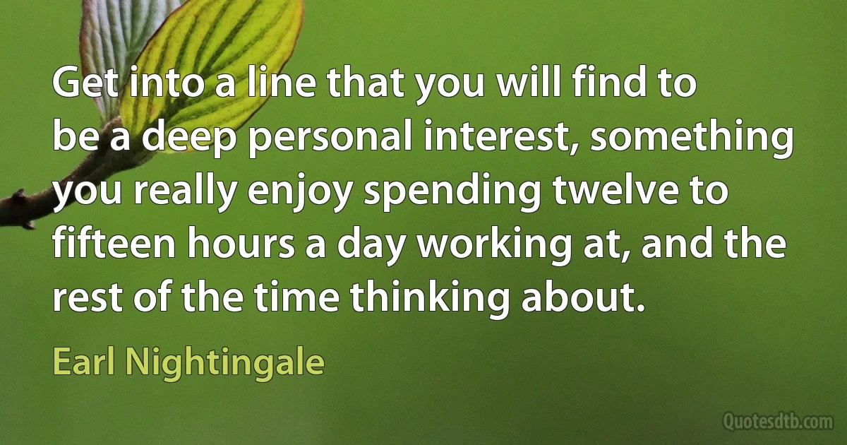 Get into a line that you will find to be a deep personal interest, something you really enjoy spending twelve to fifteen hours a day working at, and the rest of the time thinking about. (Earl Nightingale)