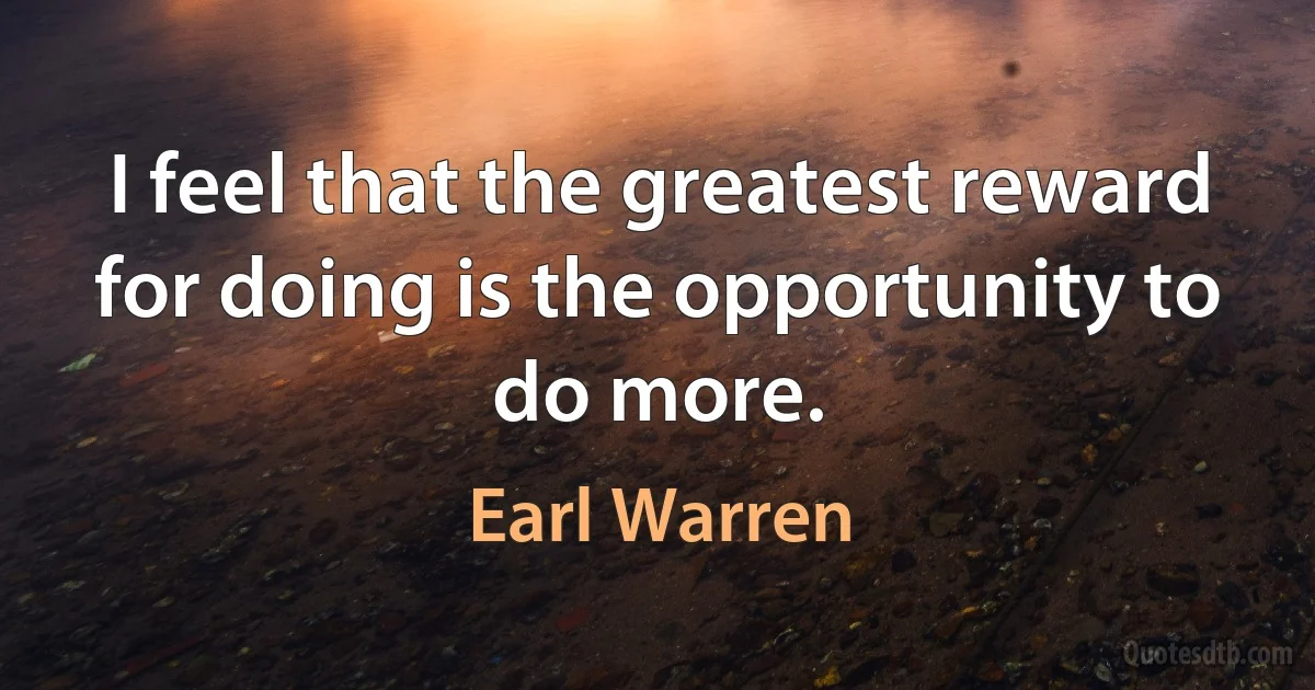 I feel that the greatest reward for doing is the opportunity to do more. (Earl Warren)