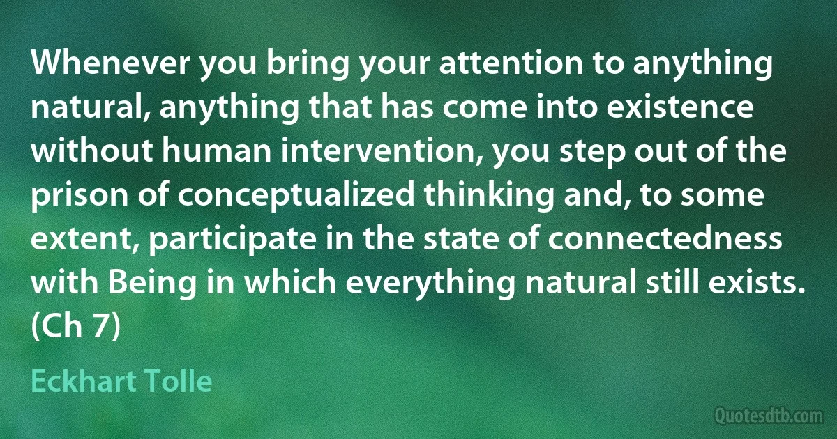 Whenever you bring your attention to anything natural, anything that has come into existence without human intervention, you step out of the prison of conceptualized thinking and, to some extent, participate in the state of connectedness with Being in which everything natural still exists. (Ch 7) (Eckhart Tolle)