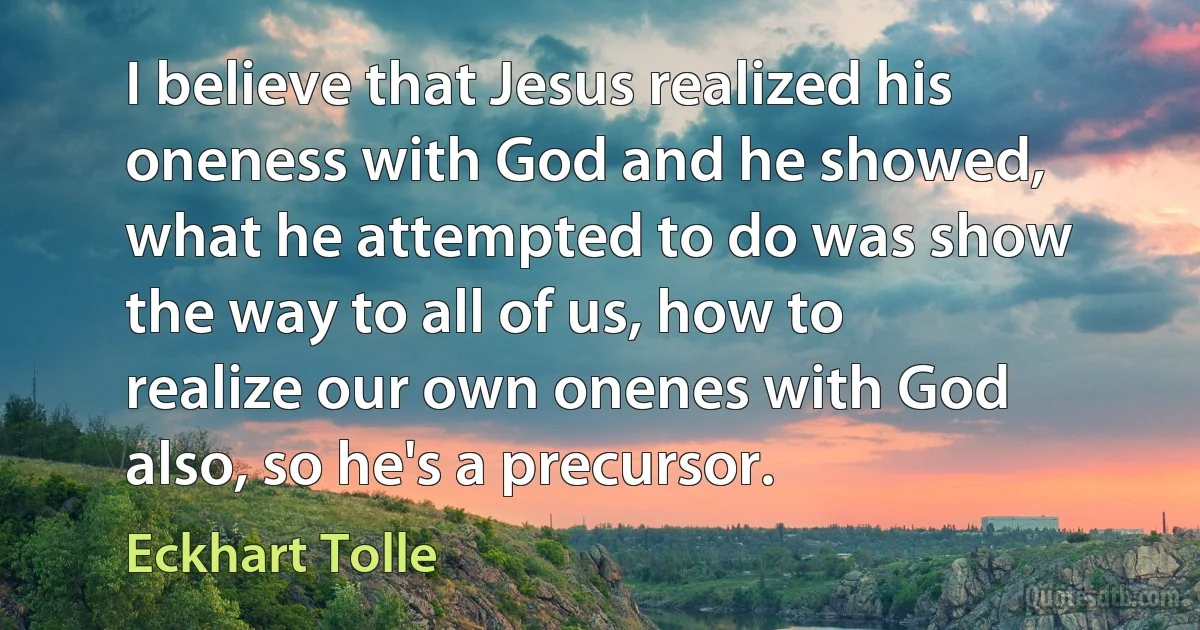 I believe that Jesus realized his oneness with God and he showed, what he attempted to do was show the way to all of us, how to realize our own onenes with God also, so he's a precursor. (Eckhart Tolle)