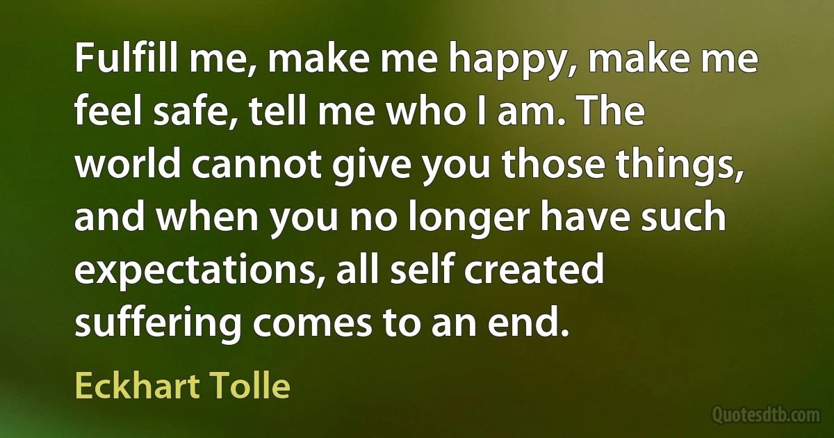 Fulfill me, make me happy, make me feel safe, tell me who I am. The world cannot give you those things, and when you no longer have such expectations, all self created suffering comes to an end. (Eckhart Tolle)