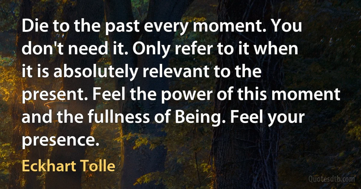 Die to the past every moment. You don't need it. Only refer to it when it is absolutely relevant to the present. Feel the power of this moment and the fullness of Being. Feel your presence. (Eckhart Tolle)