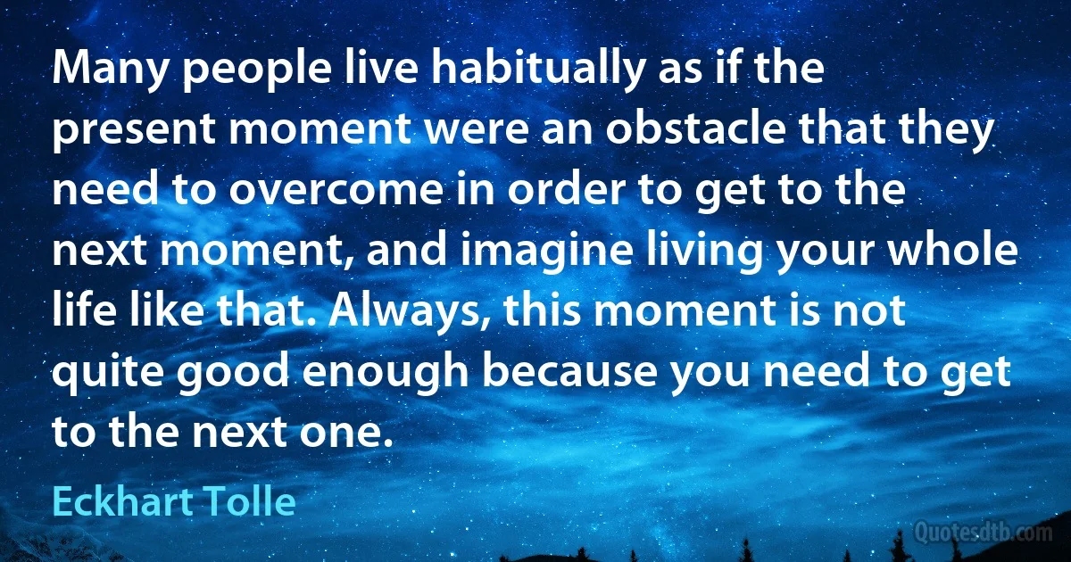 Many people live habitually as if the present moment were an obstacle that they need to overcome in order to get to the next moment, and imagine living your whole life like that. Always, this moment is not quite good enough because you need to get to the next one. (Eckhart Tolle)