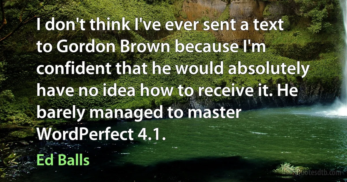 I don't think I've ever sent a text to Gordon Brown because I'm confident that he would absolutely have no idea how to receive it. He barely managed to master WordPerfect 4.1. (Ed Balls)