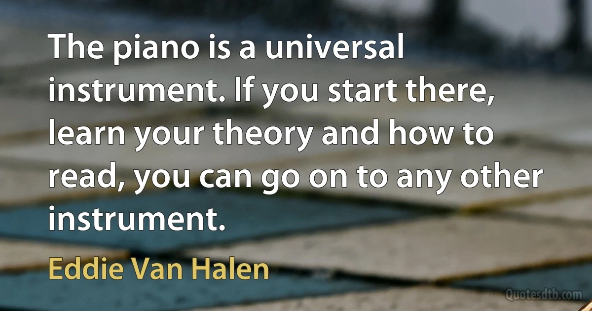 The piano is a universal instrument. If you start there, learn your theory and how to read, you can go on to any other instrument. (Eddie Van Halen)