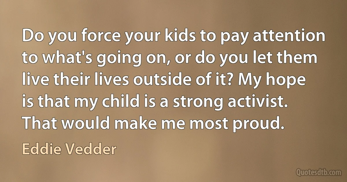 Do you force your kids to pay attention to what's going on, or do you let them live their lives outside of it? My hope is that my child is a strong activist. That would make me most proud. (Eddie Vedder)