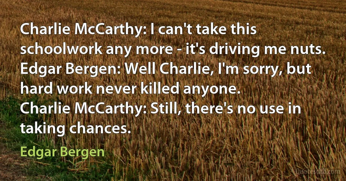 Charlie McCarthy: I can't take this schoolwork any more - it's driving me nuts.
Edgar Bergen: Well Charlie, I'm sorry, but hard work never killed anyone.
Charlie McCarthy: Still, there's no use in taking chances. (Edgar Bergen)