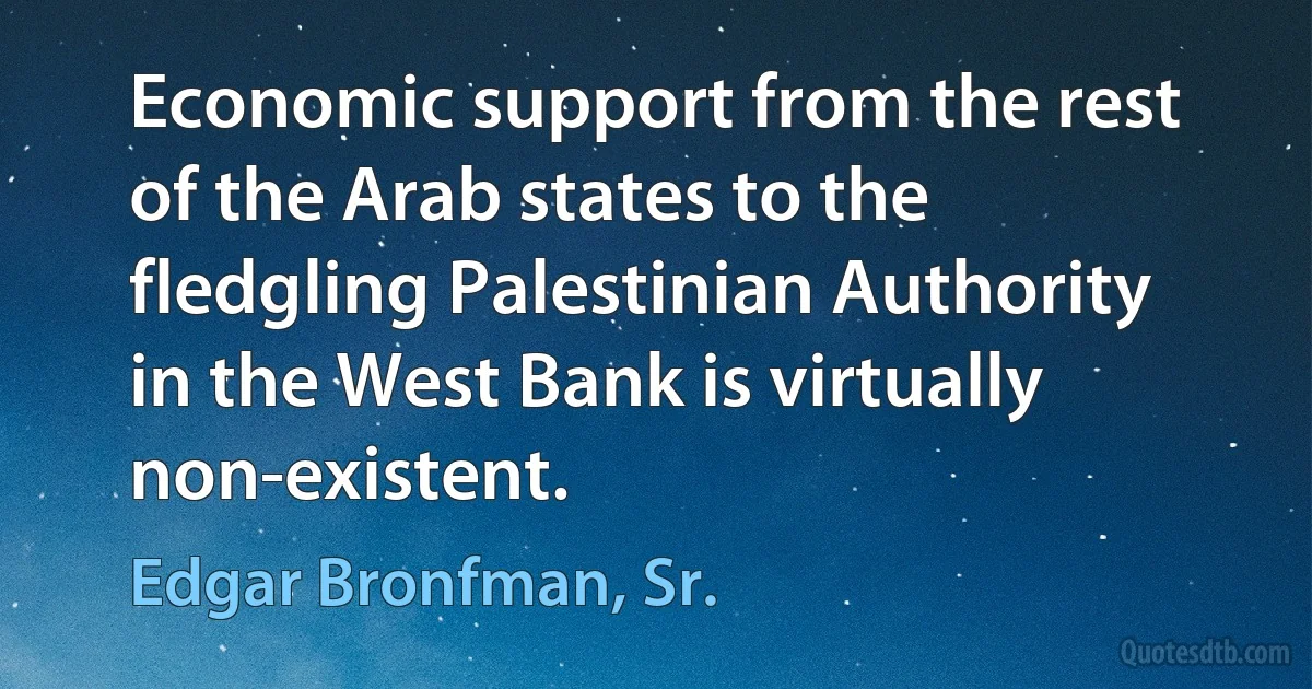 Economic support from the rest of the Arab states to the fledgling Palestinian Authority in the West Bank is virtually non-existent. (Edgar Bronfman, Sr.)