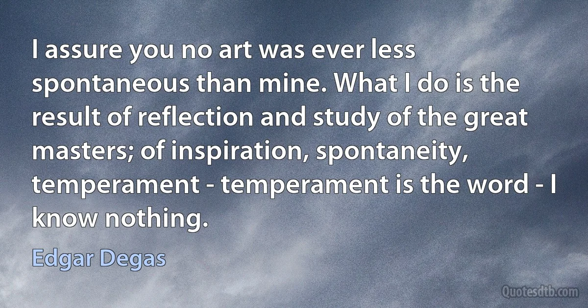 I assure you no art was ever less spontaneous than mine. What I do is the result of reflection and study of the great masters; of inspiration, spontaneity, temperament - temperament is the word - I know nothing. (Edgar Degas)