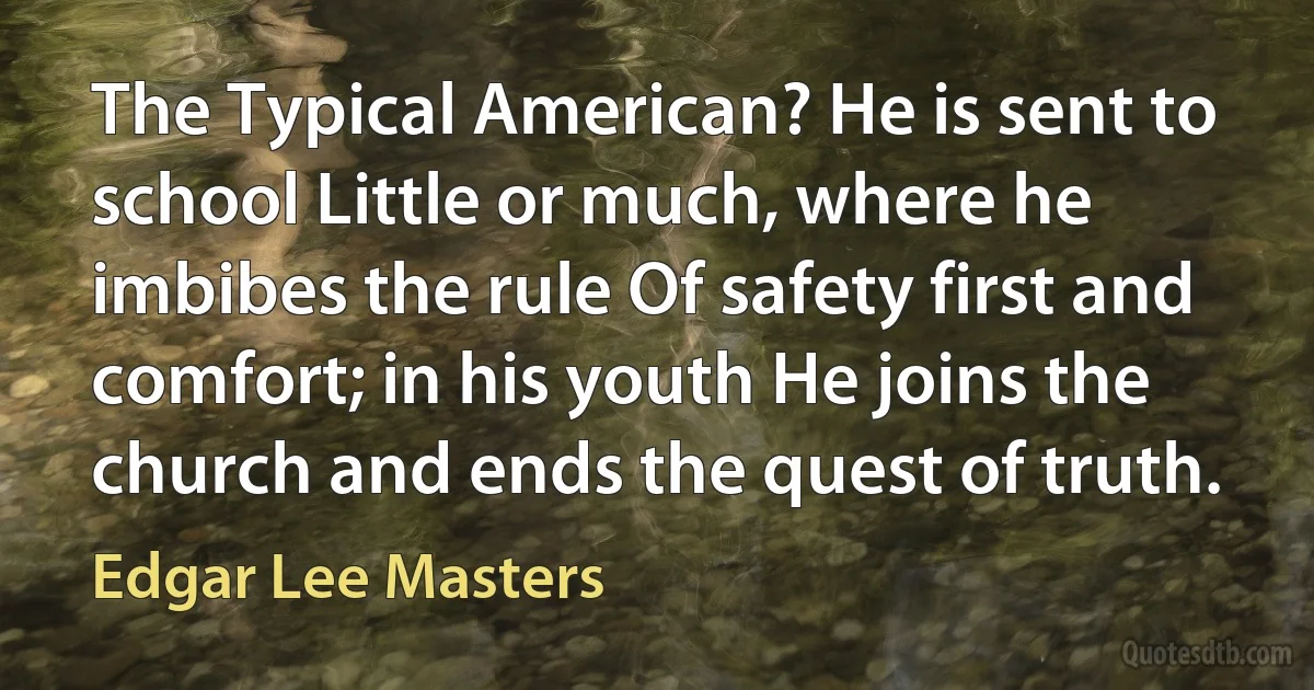 The Typical American? He is sent to school Little or much, where he imbibes the rule Of safety first and comfort; in his youth He joins the church and ends the quest of truth. (Edgar Lee Masters)