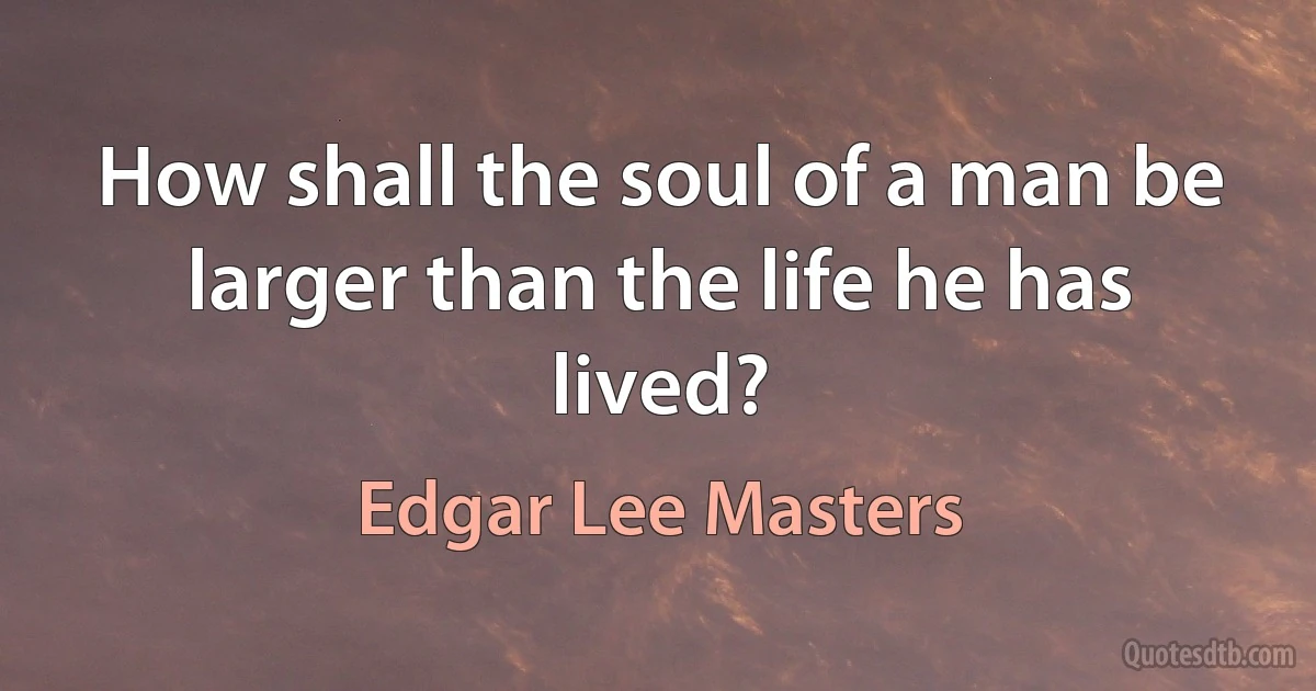 How shall the soul of a man be larger than the life he has lived? (Edgar Lee Masters)