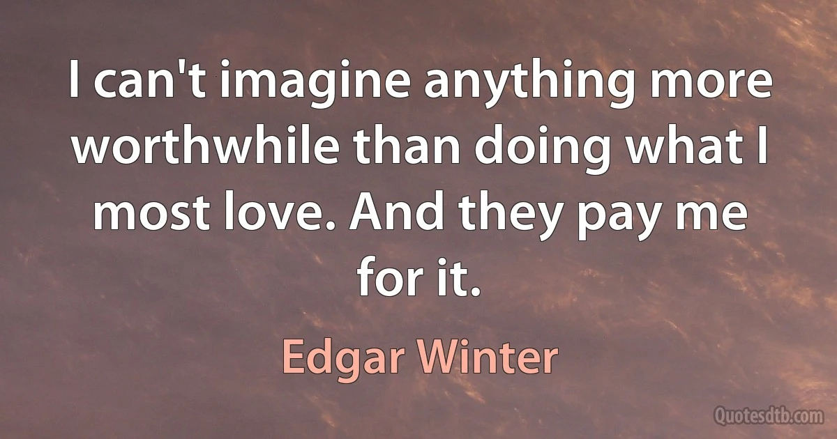 I can't imagine anything more worthwhile than doing what I most love. And they pay me for it. (Edgar Winter)