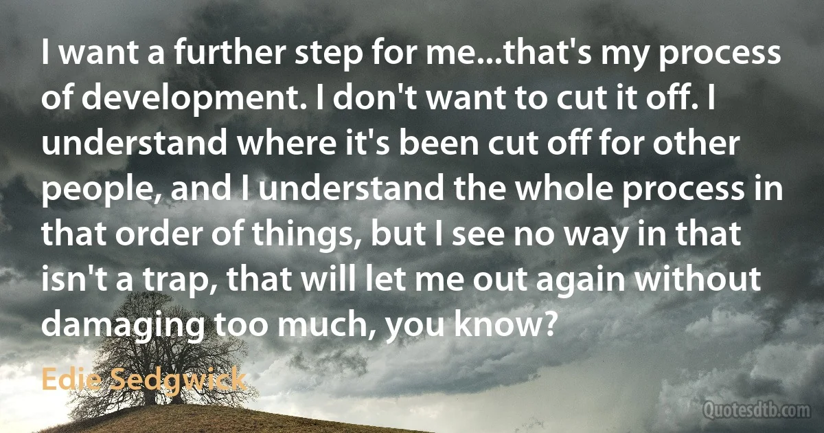 I want a further step for me...that's my process of development. I don't want to cut it off. I understand where it's been cut off for other people, and I understand the whole process in that order of things, but I see no way in that isn't a trap, that will let me out again without damaging too much, you know? (Edie Sedgwick)