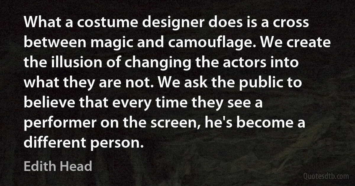 What a costume designer does is a cross between magic and camouflage. We create the illusion of changing the actors into what they are not. We ask the public to believe that every time they see a performer on the screen, he's become a different person. (Edith Head)