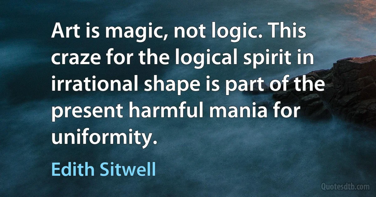 Art is magic, not logic. This craze for the logical spirit in irrational shape is part of the present harmful mania for uniformity. (Edith Sitwell)