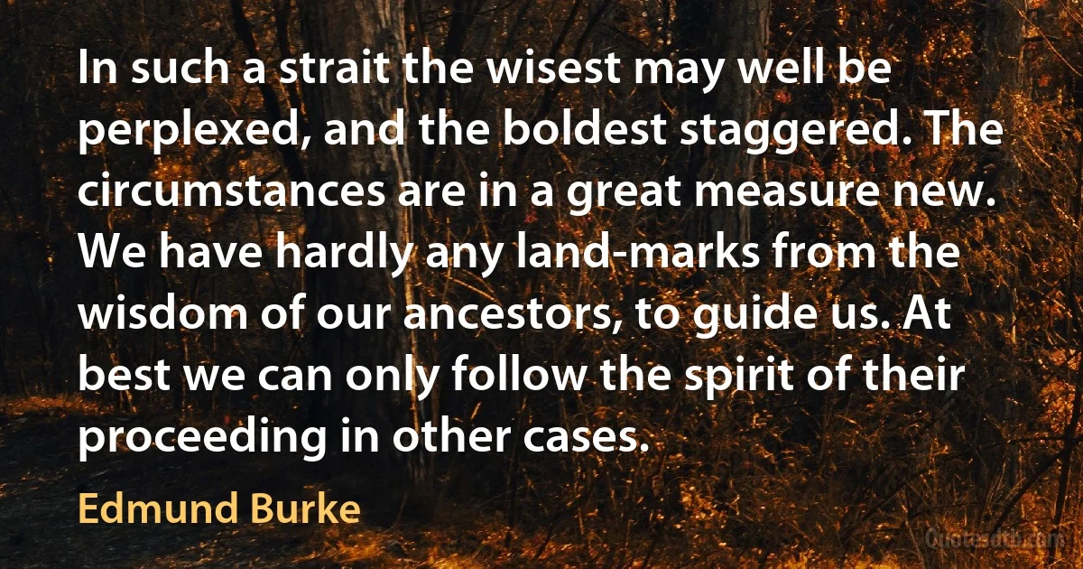 In such a strait the wisest may well be perplexed, and the boldest staggered. The circumstances are in a great measure new. We have hardly any land-marks from the wisdom of our ancestors, to guide us. At best we can only follow the spirit of their proceeding in other cases. (Edmund Burke)