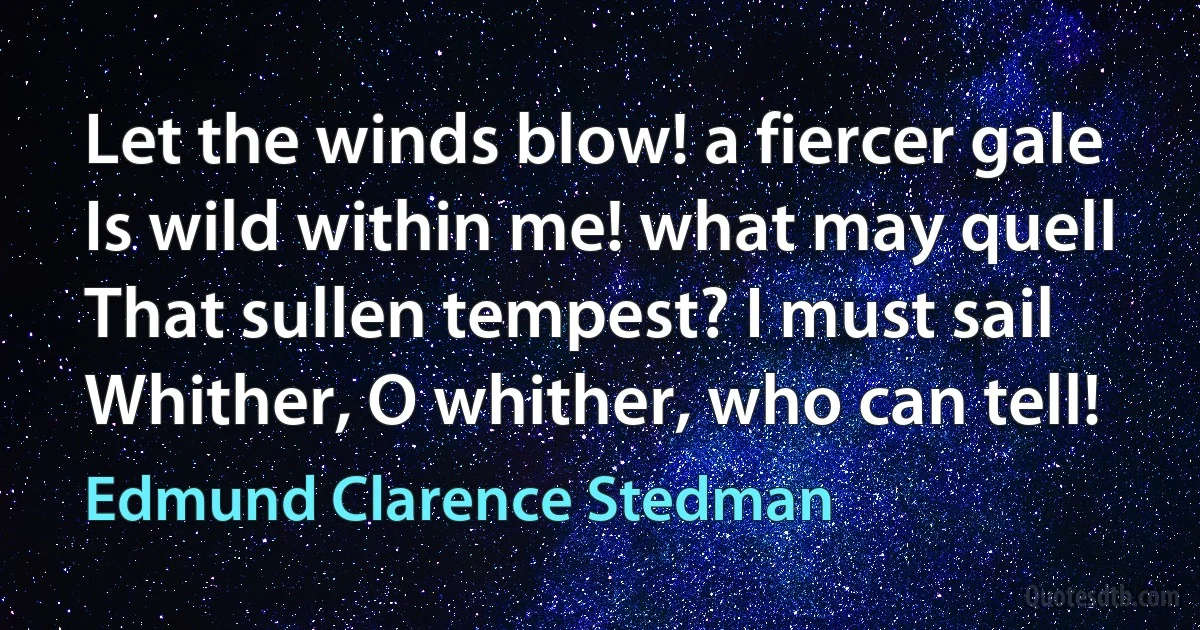 Let the winds blow! a fiercer gale
Is wild within me! what may quell
That sullen tempest? I must sail
Whither, O whither, who can tell! (Edmund Clarence Stedman)