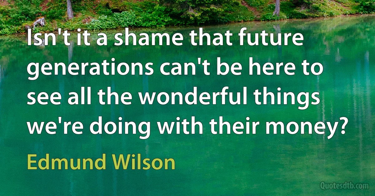 Isn't it a shame that future generations can't be here to see all the wonderful things we're doing with their money? (Edmund Wilson)