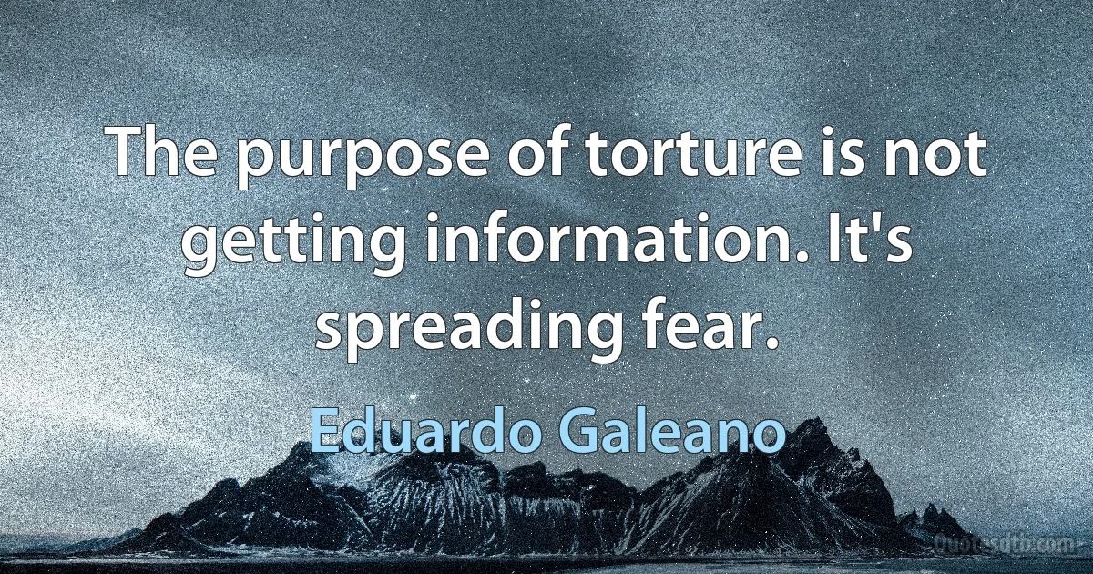 The purpose of torture is not getting information. It's spreading fear. (Eduardo Galeano)