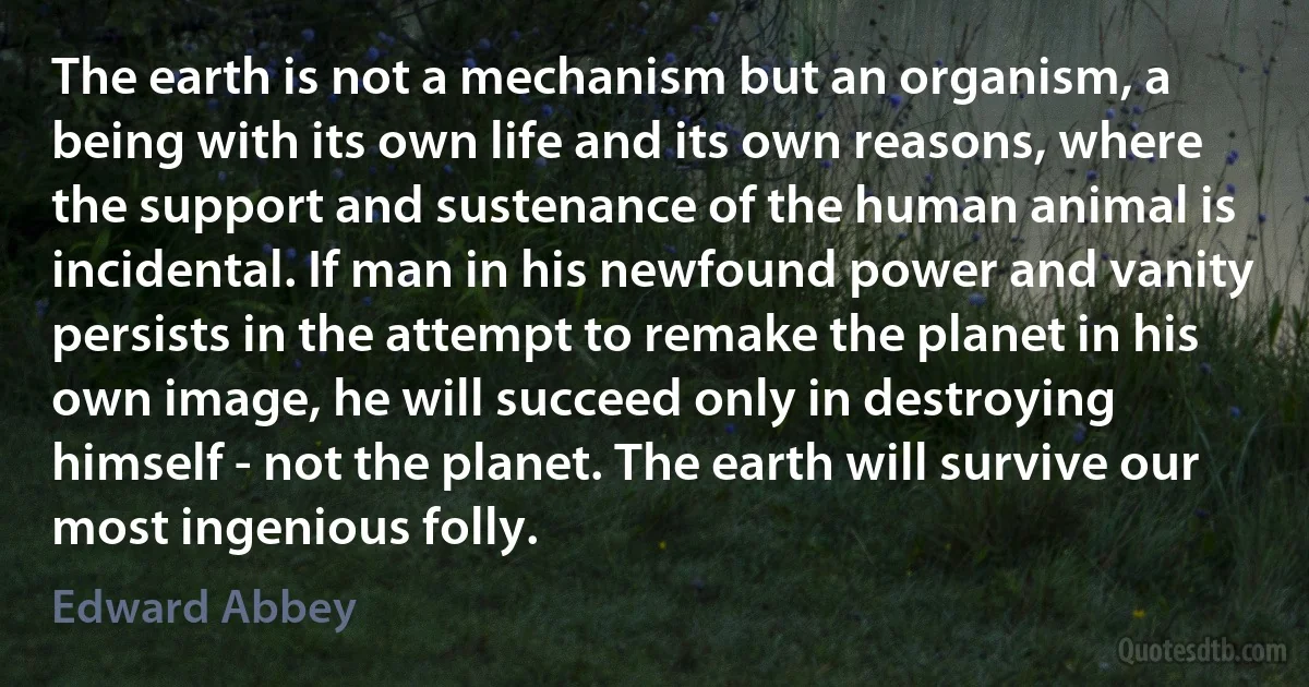 The earth is not a mechanism but an organism, a being with its own life and its own reasons, where the support and sustenance of the human animal is incidental. If man in his newfound power and vanity persists in the attempt to remake the planet in his own image, he will succeed only in destroying himself - not the planet. The earth will survive our most ingenious folly. (Edward Abbey)