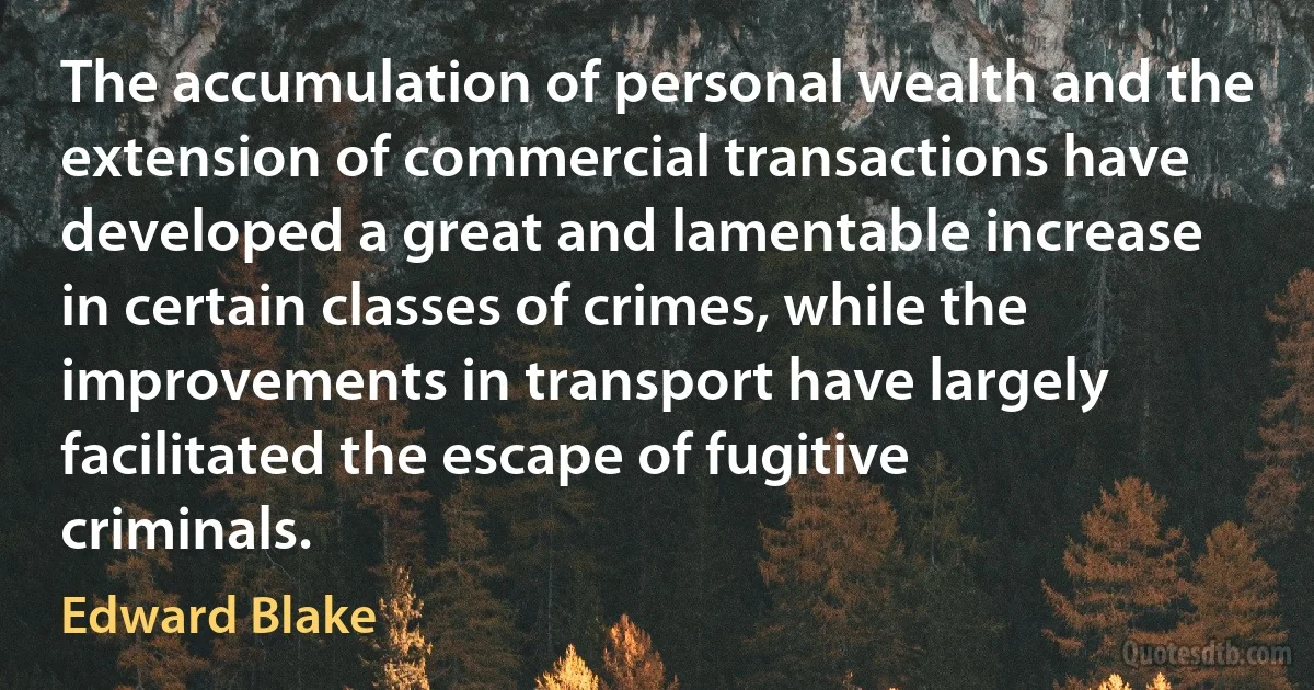 The accumulation of personal wealth and the extension of commercial transactions have developed a great and lamentable increase in certain classes of crimes, while the improvements in transport have largely facilitated the escape of fugitive criminals. (Edward Blake)