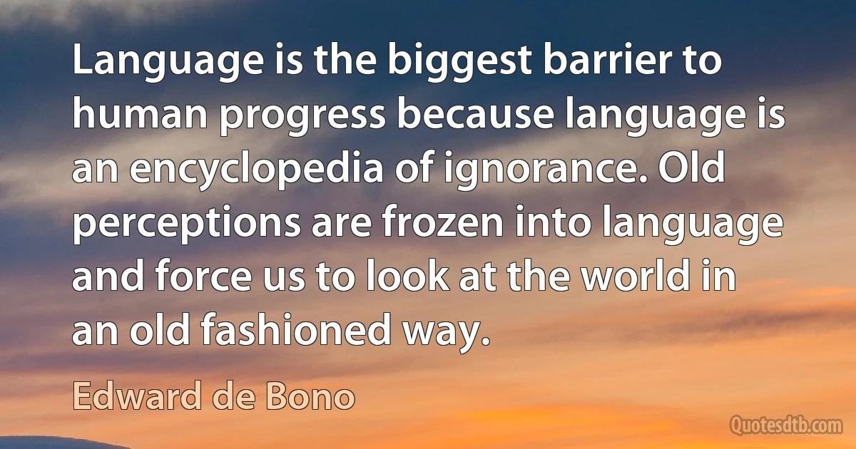 Language is the biggest barrier to human progress because language is an encyclopedia of ignorance. Old perceptions are frozen into language and force us to look at the world in an old fashioned way. (Edward de Bono)