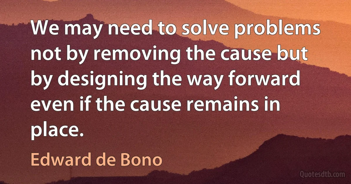 We may need to solve problems not by removing the cause but by designing the way forward even if the cause remains in place. (Edward de Bono)