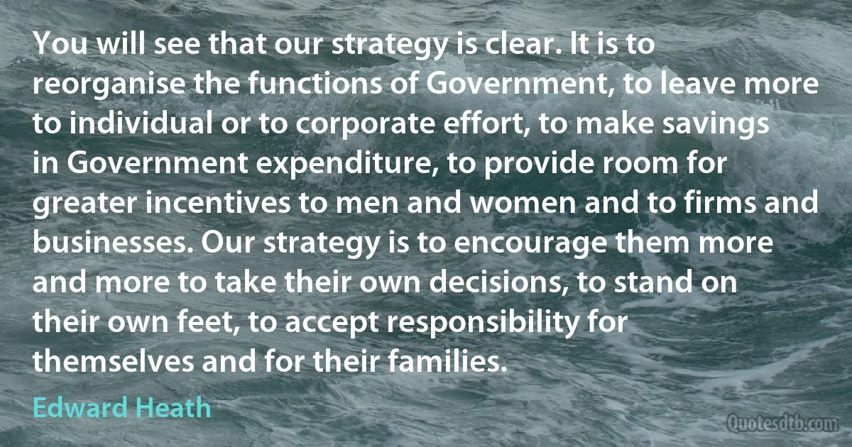 You will see that our strategy is clear. It is to reorganise the functions of Government, to leave more to individual or to corporate effort, to make savings in Government expenditure, to provide room for greater incentives to men and women and to firms and businesses. Our strategy is to encourage them more and more to take their own decisions, to stand on their own feet, to accept responsibility for themselves and for their families. (Edward Heath)