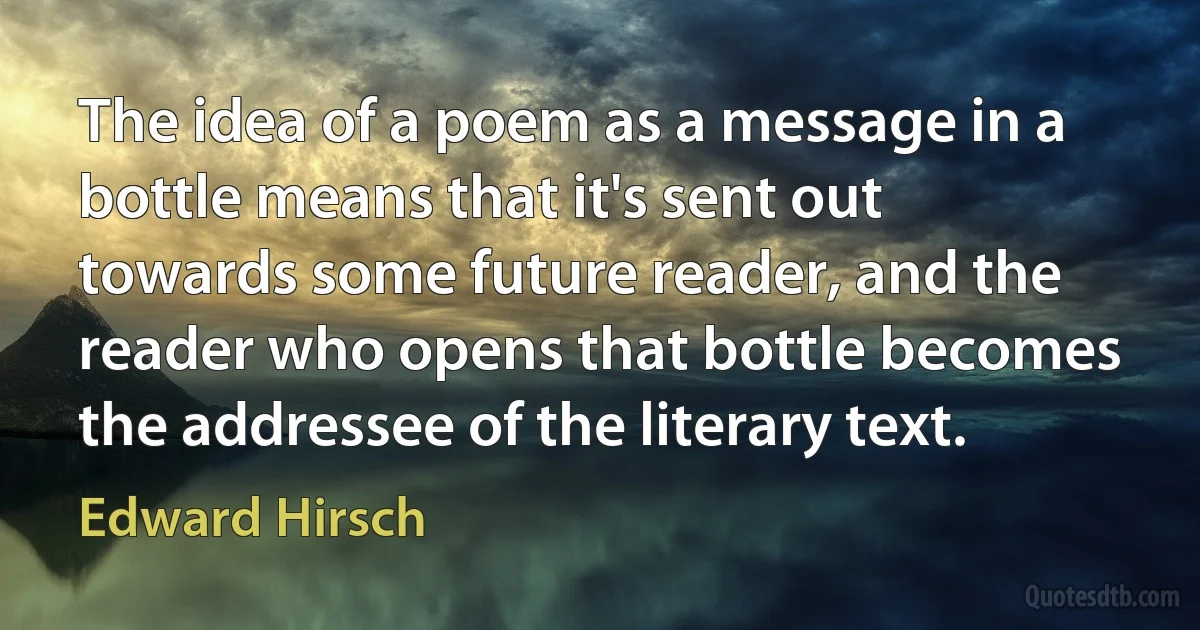 The idea of a poem as a message in a bottle means that it's sent out towards some future reader, and the reader who opens that bottle becomes the addressee of the literary text. (Edward Hirsch)