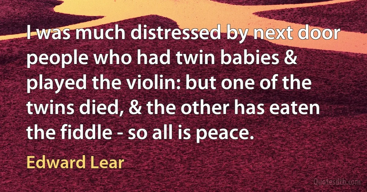 I was much distressed by next door people who had twin babies & played the violin: but one of the twins died, & the other has eaten the fiddle - so all is peace. (Edward Lear)