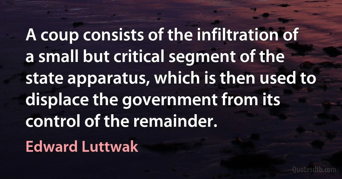 A coup consists of the infiltration of a small but critical segment of the state apparatus, which is then used to displace the government from its control of the remainder. (Edward Luttwak)