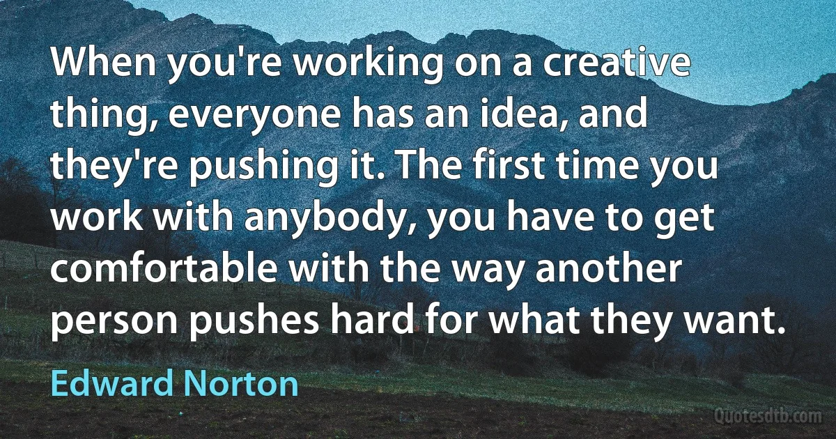 When you're working on a creative thing, everyone has an idea, and they're pushing it. The first time you work with anybody, you have to get comfortable with the way another person pushes hard for what they want. (Edward Norton)