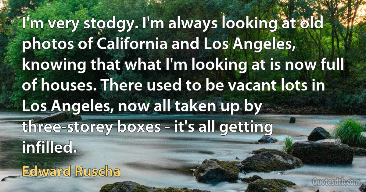 I'm very stodgy. I'm always looking at old photos of California and Los Angeles, knowing that what I'm looking at is now full of houses. There used to be vacant lots in Los Angeles, now all taken up by three-storey boxes - it's all getting infilled. (Edward Ruscha)