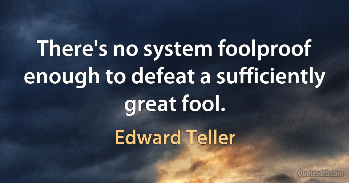 There's no system foolproof enough to defeat a sufficiently great fool. (Edward Teller)