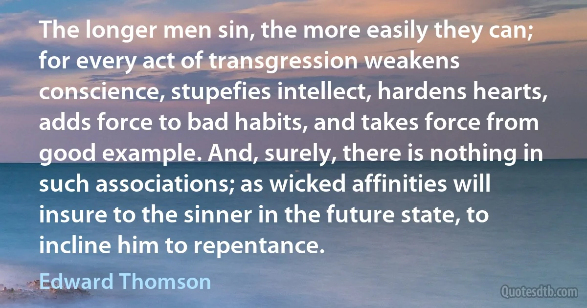 The longer men sin, the more easily they can; for every act of transgression weakens conscience, stupefies intellect, hardens hearts, adds force to bad habits, and takes force from good example. And, surely, there is nothing in such associations; as wicked affinities will insure to the sinner in the future state, to incline him to repentance. (Edward Thomson)