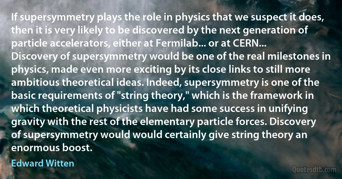 If supersymmetry plays the role in physics that we suspect it does, then it is very likely to be discovered by the next generation of particle accelerators, either at Fermilab... or at CERN... Discovery of supersymmetry would be one of the real milestones in physics, made even more exciting by its close links to still more ambitious theoretical ideas. Indeed, supersymmetry is one of the basic requirements of "string theory," which is the framework in which theoretical physicists have had some success in unifying gravity with the rest of the elementary particle forces. Discovery of supersymmetry would would certainly give string theory an enormous boost. (Edward Witten)