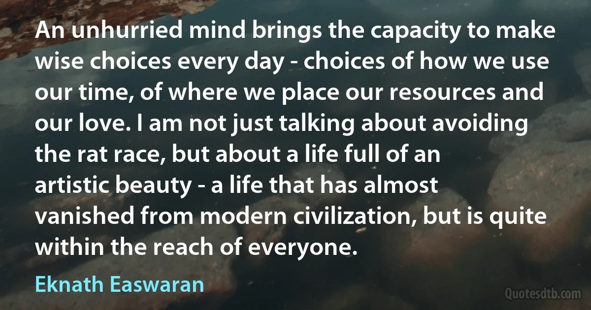 An unhurried mind brings the capacity to make wise choices every day - choices of how we use our time, of where we place our resources and our love. I am not just talking about avoiding the rat race, but about a life full of an artistic beauty - a life that has almost vanished from modern civilization, but is quite within the reach of everyone. (Eknath Easwaran)
