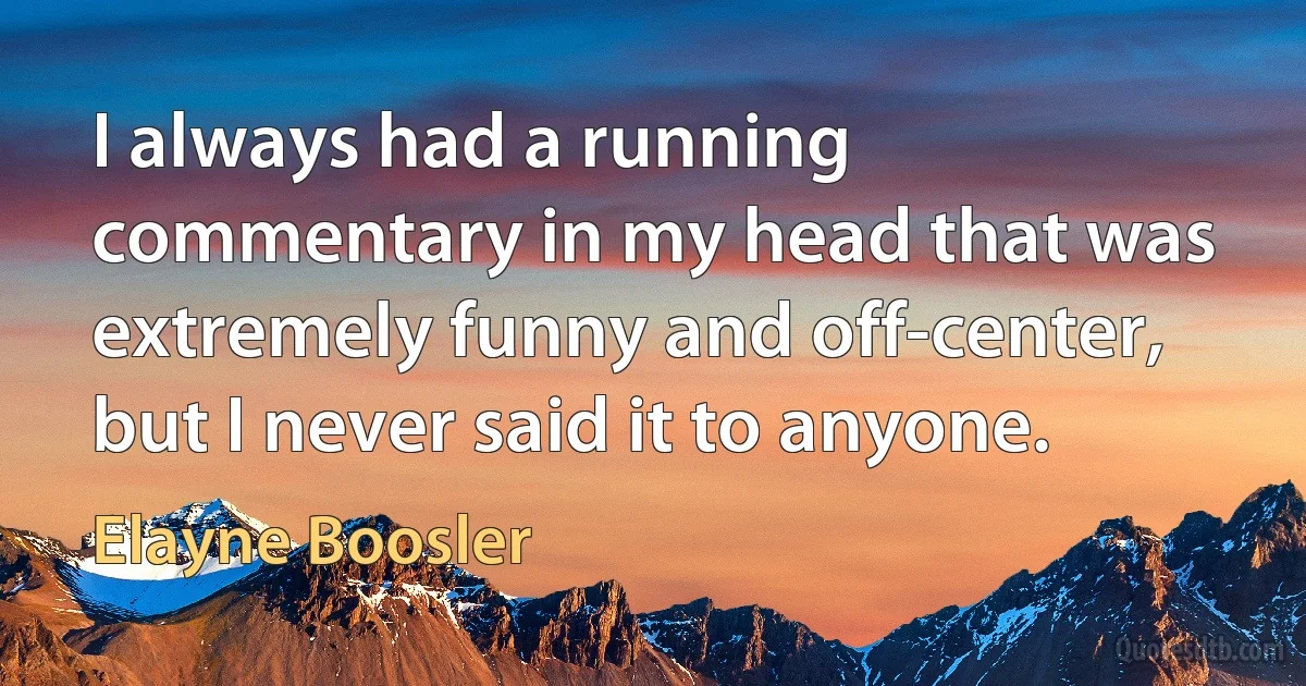 I always had a running commentary in my head that was extremely funny and off-center, but I never said it to anyone. (Elayne Boosler)