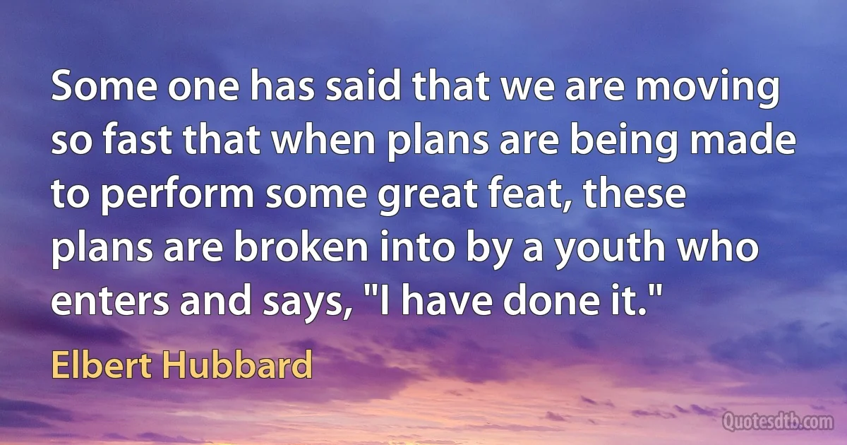 Some one has said that we are moving so fast that when plans are being made to perform some great feat, these plans are broken into by a youth who enters and says, "I have done it." (Elbert Hubbard)