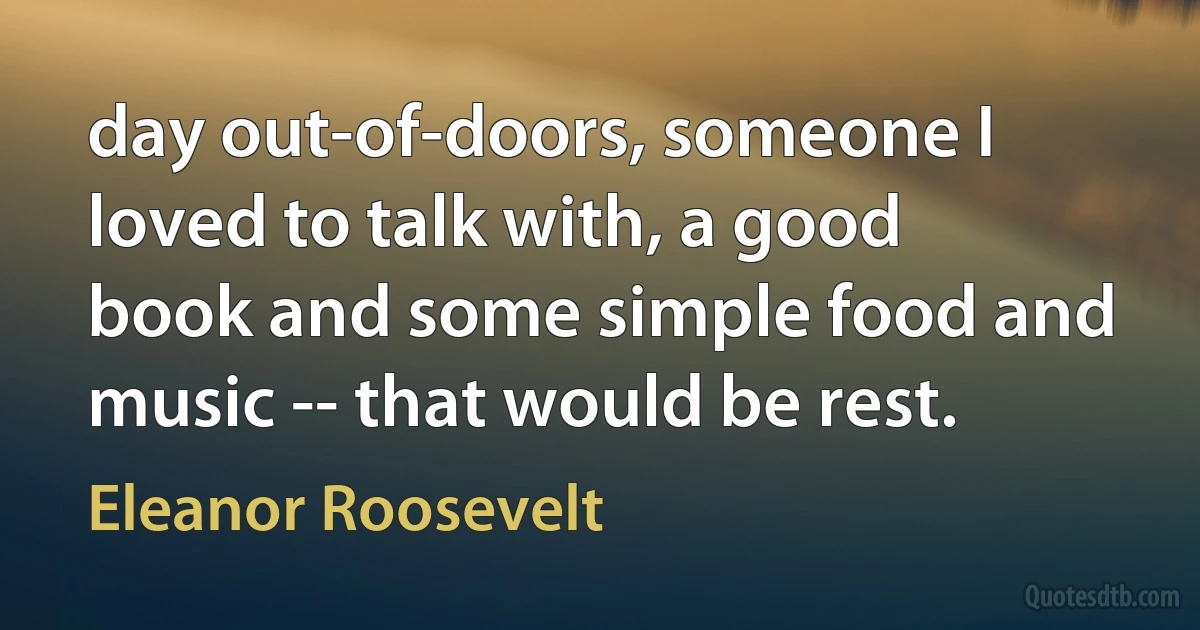 day out-of-doors, someone I loved to talk with, a good book and some simple food and music -- that would be rest. (Eleanor Roosevelt)