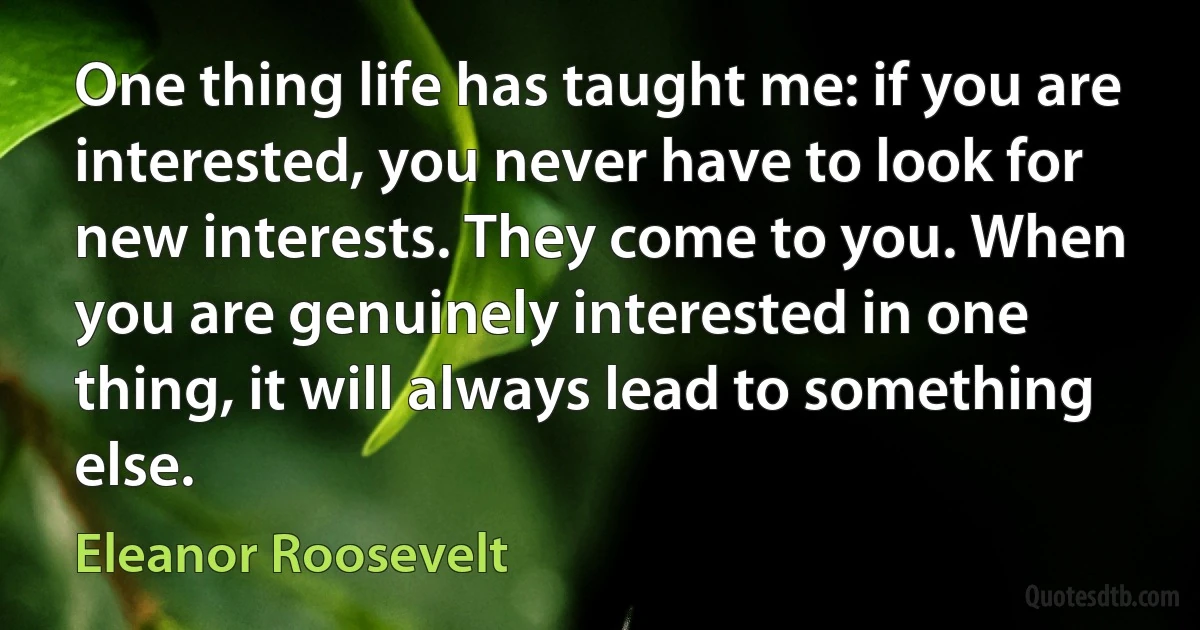 One thing life has taught me: if you are interested, you never have to look for new interests. They come to you. When you are genuinely interested in one thing, it will always lead to something else. (Eleanor Roosevelt)