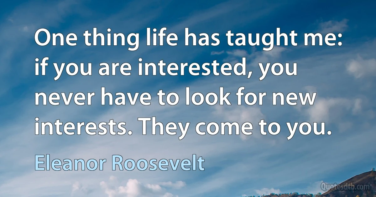 One thing life has taught me: if you are interested, you never have to look for new interests. They come to you. (Eleanor Roosevelt)