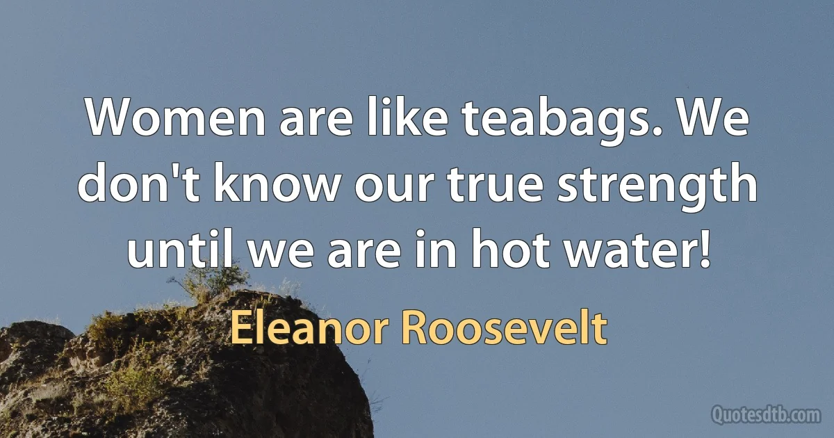 Women are like teabags. We don't know our true strength until we are in hot water! (Eleanor Roosevelt)