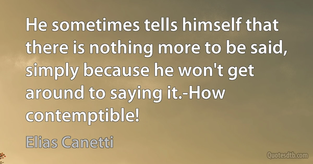 He sometimes tells himself that there is nothing more to be said, simply because he won't get around to saying it.-How contemptible! (Elias Canetti)