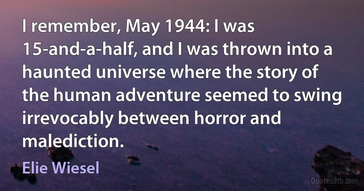 I remember, May 1944: I was 15-and-a-half, and I was thrown into a haunted universe where the story of the human adventure seemed to swing irrevocably between horror and malediction. (Elie Wiesel)