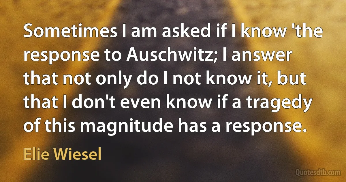 Sometimes I am asked if I know 'the response to Auschwitz; I answer that not only do I not know it, but that I don't even know if a tragedy of this magnitude has a response. (Elie Wiesel)