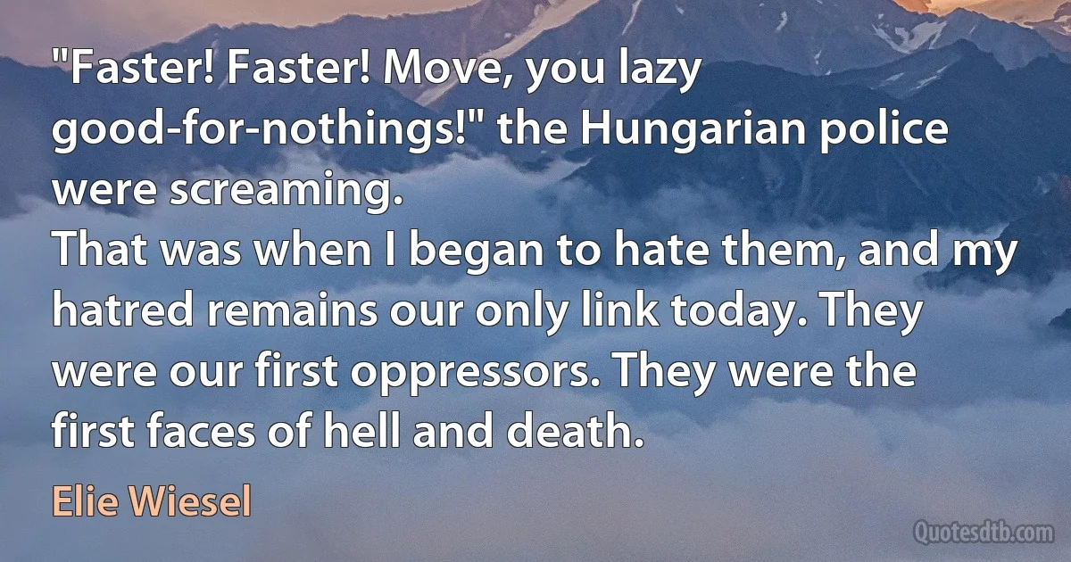 "Faster! Faster! Move, you lazy good-for-nothings!" the Hungarian police were screaming.
That was when I began to hate them, and my hatred remains our only link today. They were our first oppressors. They were the first faces of hell and death. (Elie Wiesel)