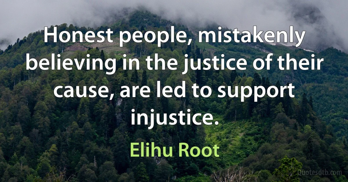 Honest people, mistakenly believing in the justice of their cause, are led to support injustice. (Elihu Root)